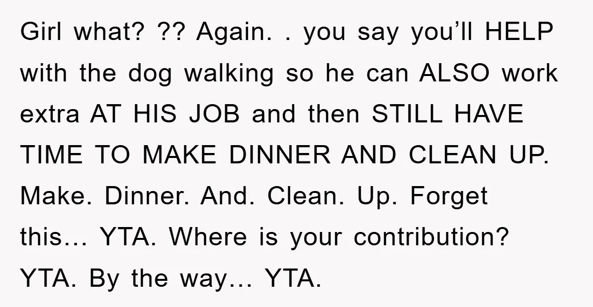 Girl what? ?? Again. . you say you’ll HELP with the dog walking so he can ALSO work extra AT HIS JOB and then STILL HAVE TIME TO MAKE DINNER...