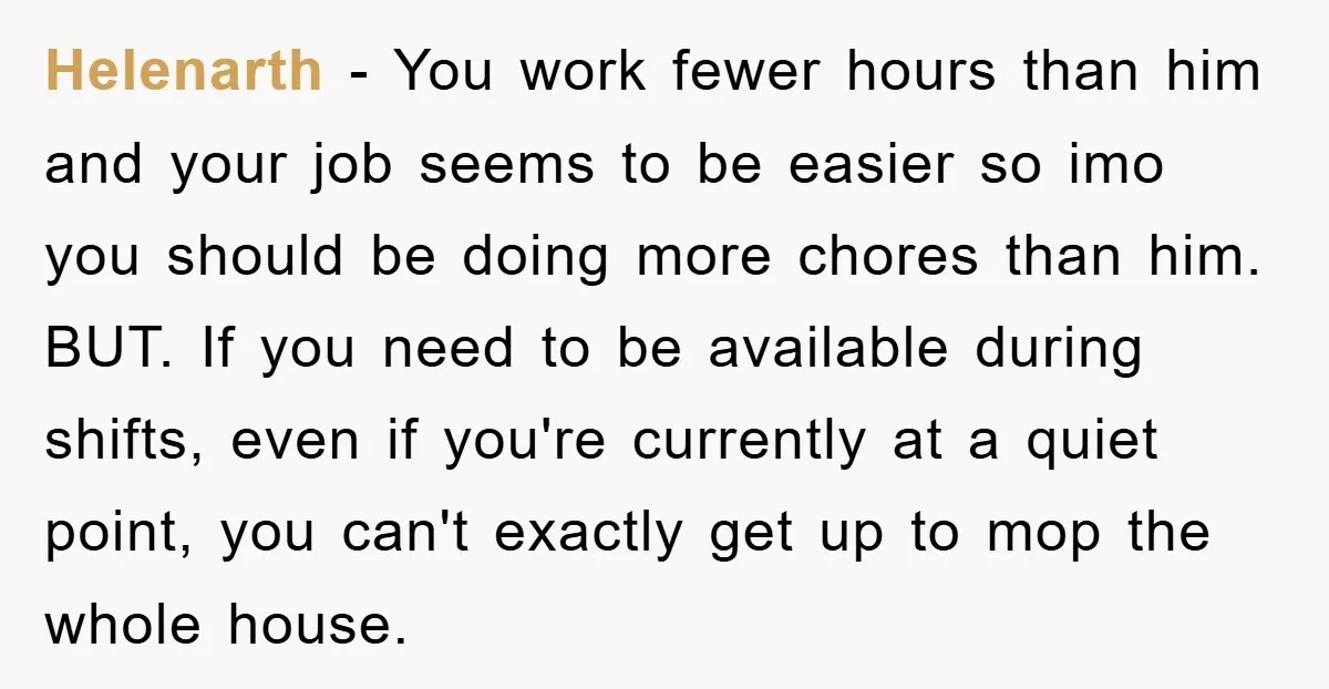 Helenarth − You work fewer hours than him and your job seems to be easier so imo you should be doing more chores than him. BUT. If you need to...