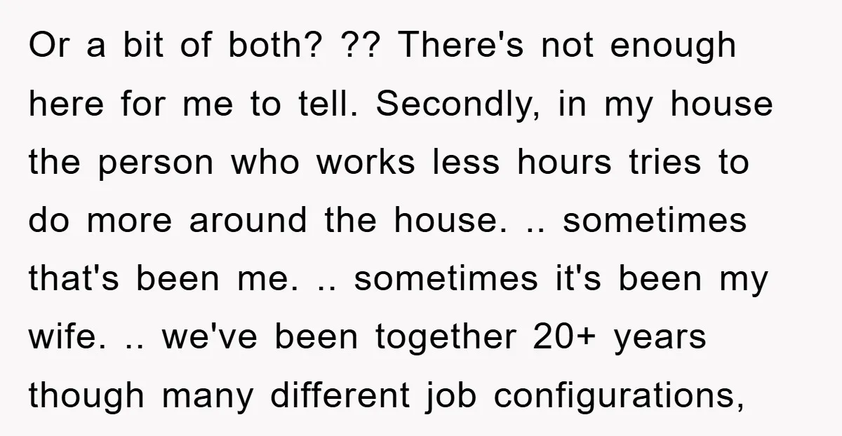 Or a bit of both? ?? There's not enough here for me to tell. Secondly, in my house the person who works less hours tries to do more around the...