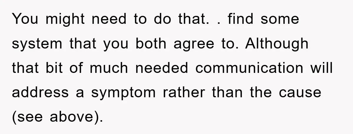 You might need to do that. . find some system that you both agree to. Although that bit of much needed communication will address a symptom rather than the cause...