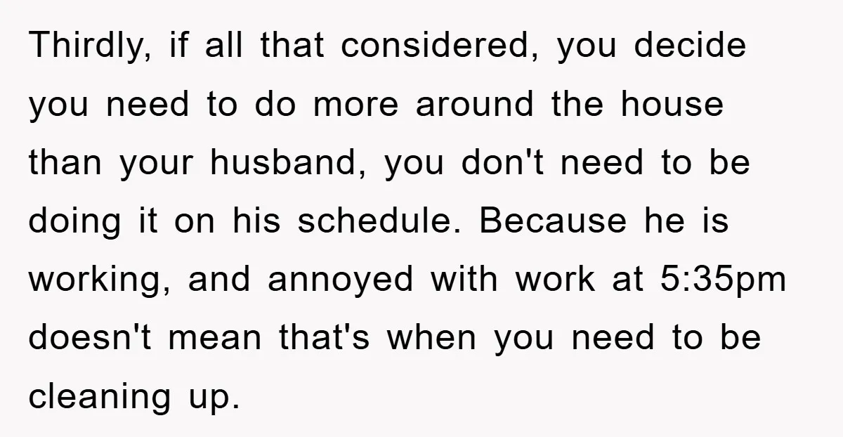 Thirdly, if all that considered, you decide you need to do more around the house than your husband, you don't need to be doing it on his schedule. Because he...
