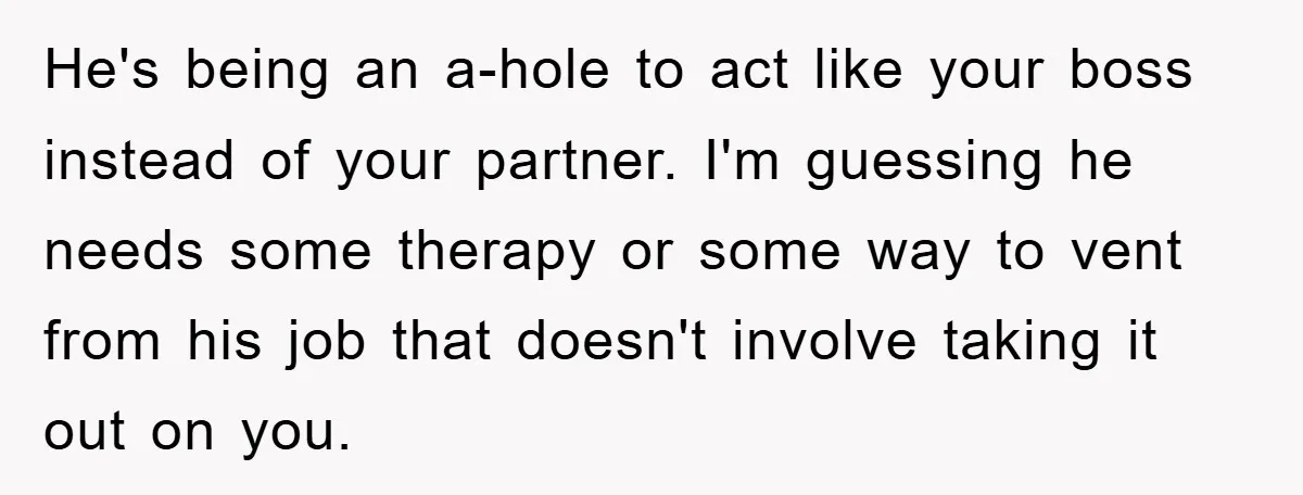 He's being an a-hole to act like your boss instead of your partner. I'm guessing he needs some therapy or some way to vent from his job that doesn't involve...