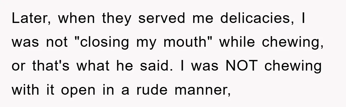 Later, when they served me delicacies, I was not "closing my mouth" while chewing, or that's what he said. I was NOT chewing with it open in a rude manner,