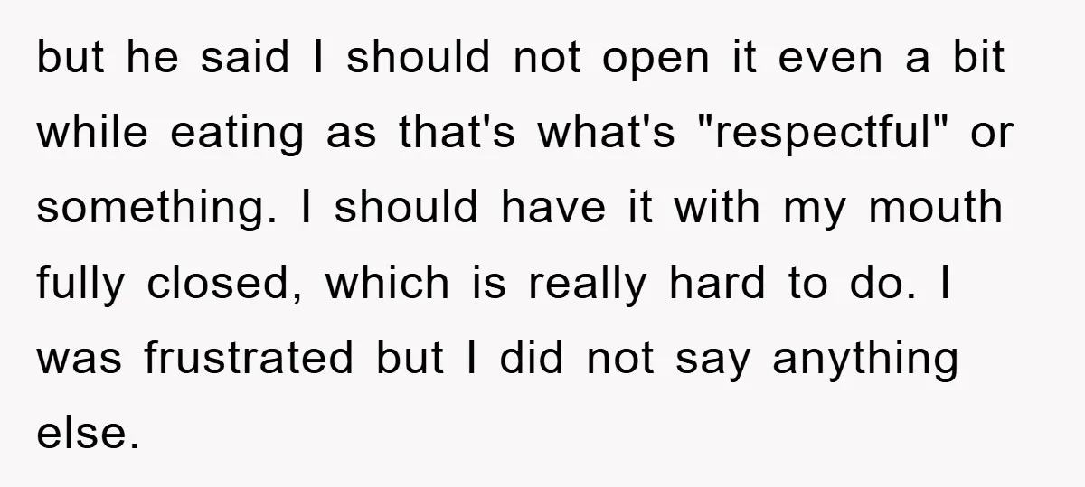 but he said I should not open it even a bit while eating as that's what's "respectful" or something. I should have it with my mouth fully closed, which is...