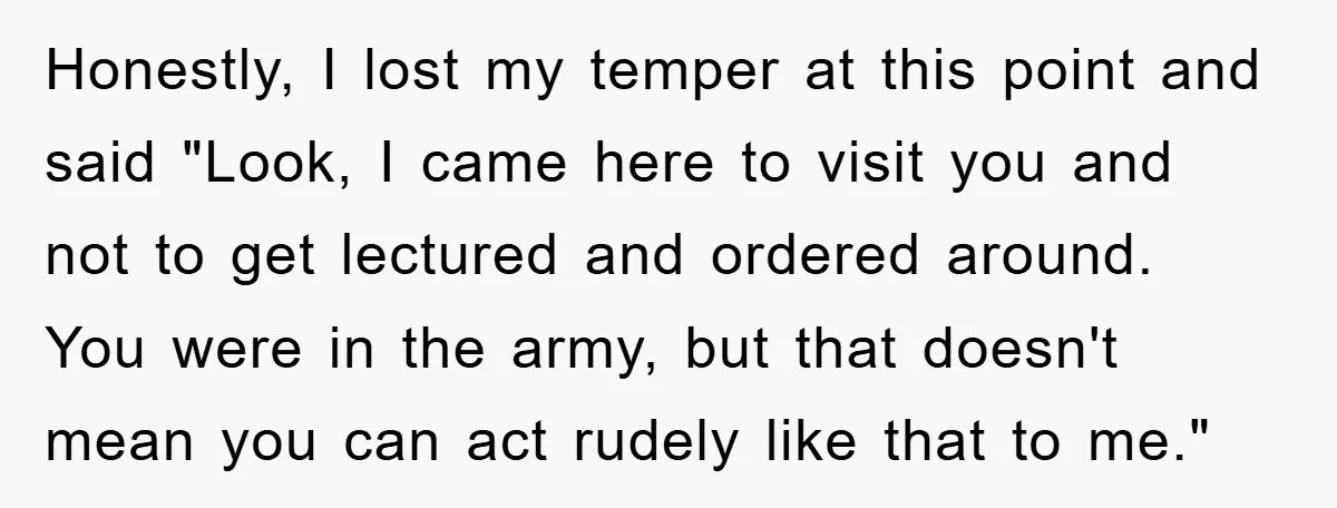 Honestly, I lost my temper at this point and said "Look, I came here to visit you and not to get lectured and ordered around. You were in the army,...