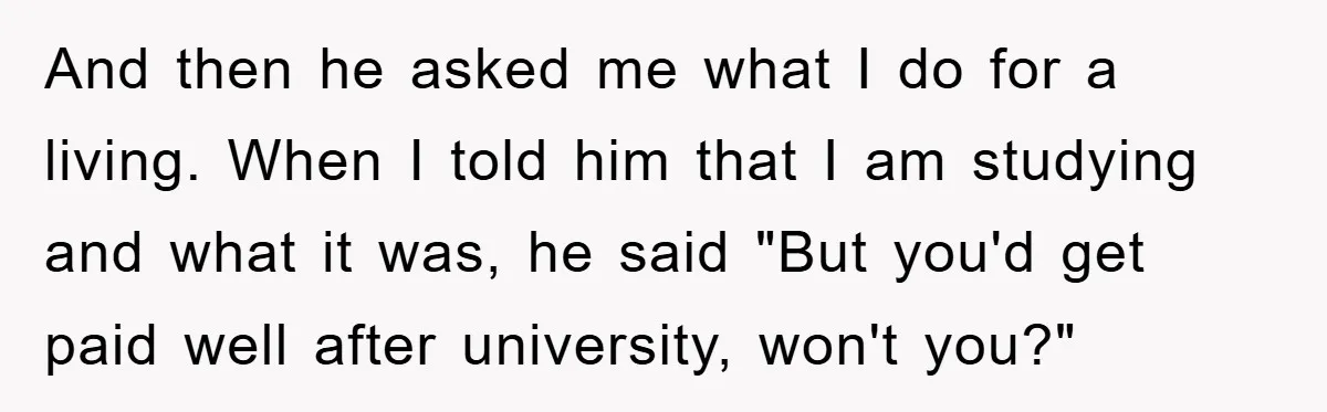 And then he asked me what I do for a living. When I told him that I am studying and what it was, he said "But you'd get paid well...