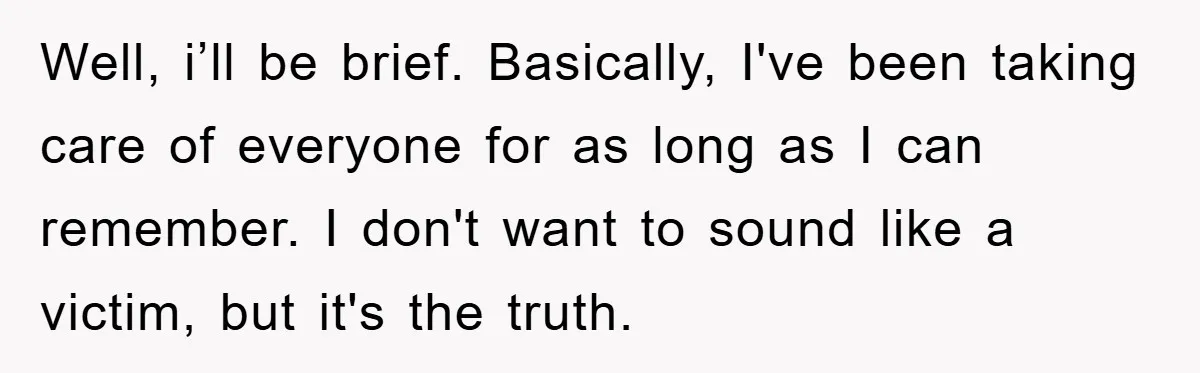 Well, i’ll be brief. Basically, I've been taking care of everyone for as long as I can remember. I don't want to sound like a victim, but it's the truth.