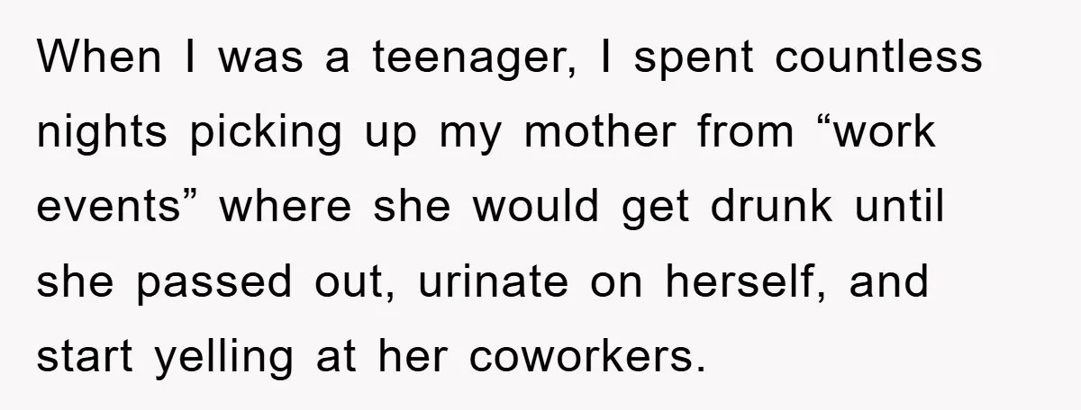 When I was a teenager, I spent countless nights picking up my mother from “work events” where she would get drunk until she passed out, urinate on herself, and start...
