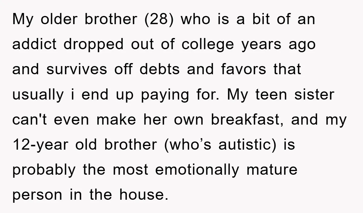 My older brother (28) who is a bit of an addict dropped out of college years ago and survives off debts and favors that usually i end up paying for....