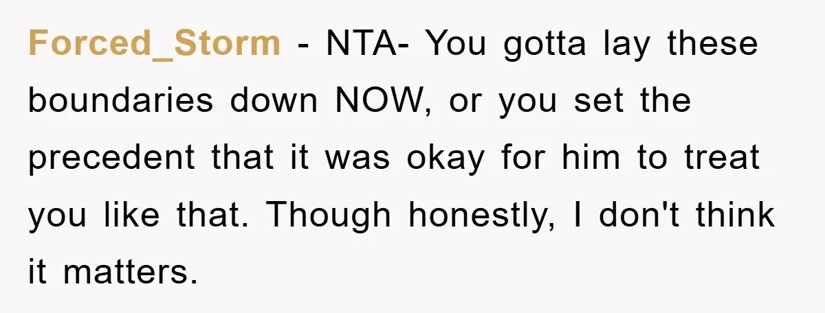 Forced_Storm − NTA- You gotta lay these boundaries down NOW, or you set the precedent that it was okay for him to treat you like that. Though honestly, I don't...