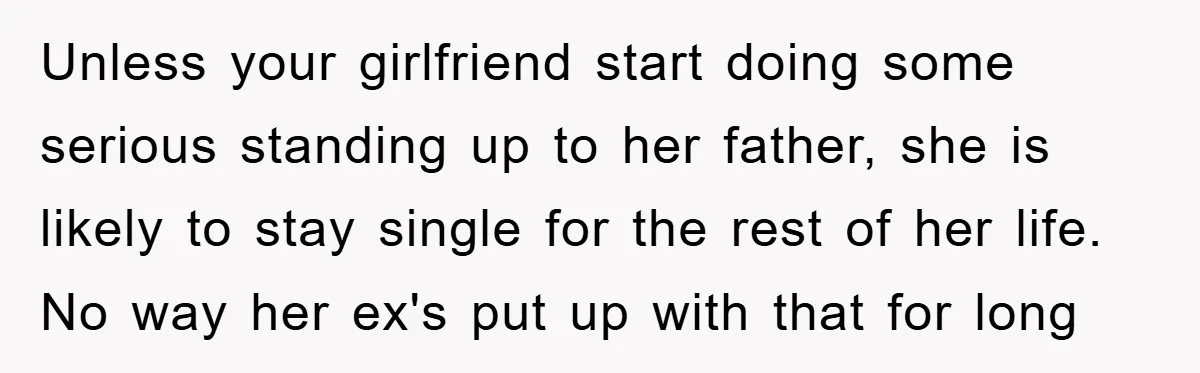 Unless your girlfriend start doing some serious standing up to her father, she is likely to stay single for the rest of her life. No way her ex's put up...