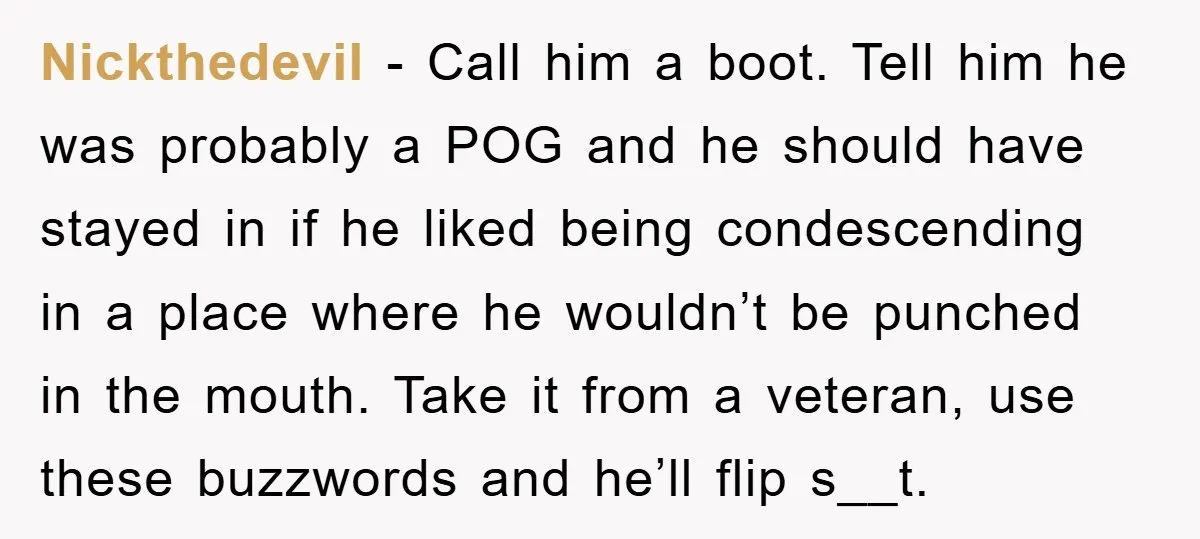 Nickthedevil − Call him a boot. Tell him he was probably a POG and he should have stayed in if he liked being condescending in a place where he wouldn’t...