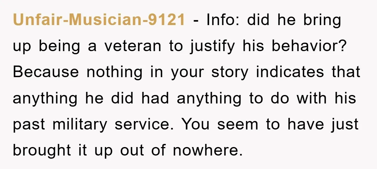 Unfair-Musician-9121 − Info: did he bring up being a veteran to justify his behavior? Because nothing in your story indicates that anything he did had anything to do with his...