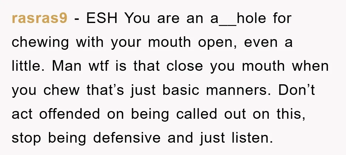 rasras9 − ESH You are an a__hole for chewing with your mouth open, even a little. Man wtf is that close you mouth when you chew that’s just basic manners....