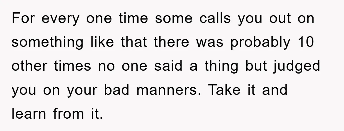 For every one time some calls you out on something like that there was probably 10 other times no one said a thing but judged you on your bad manners....