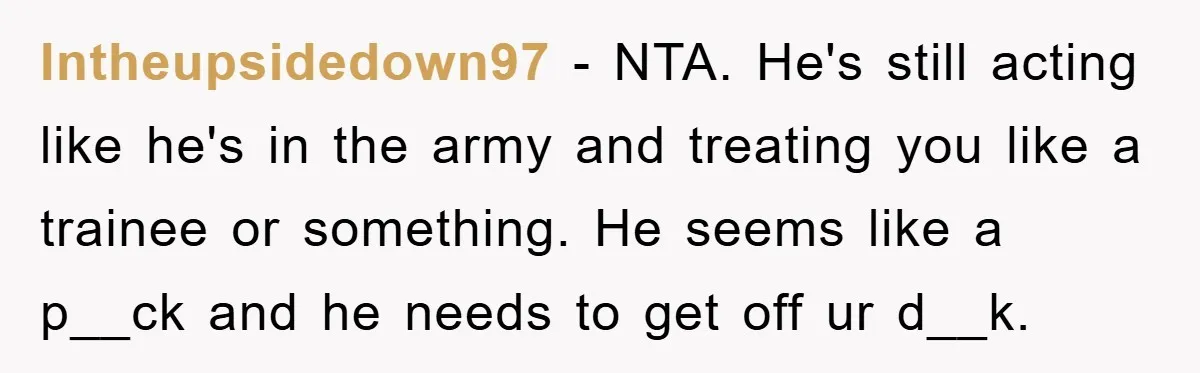 Intheupsidedown97 − NTA. He's still acting like he's in the army and treating you like a trainee or something. He seems like a p__ck and he needs to get off...