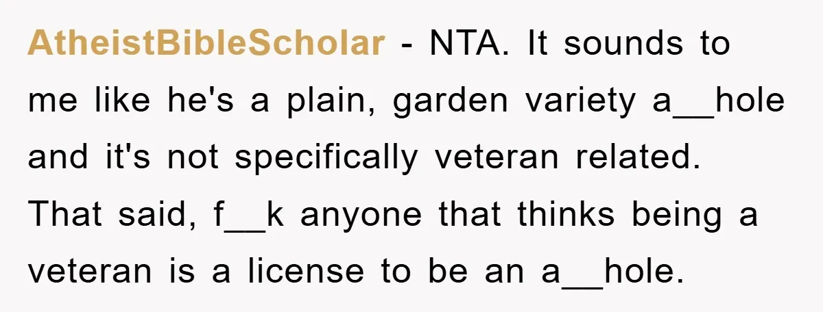 AtheistBibleScholar − NTA. It sounds to me like he's a plain, garden variety a__hole and it's not specifically veteran related. That said, f__k anyone that thinks being a veteran is...