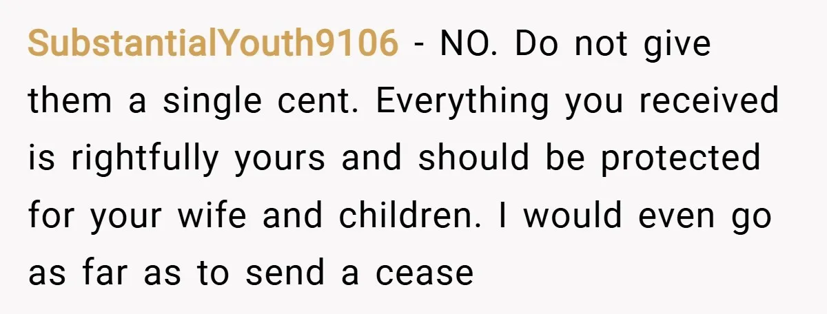 SubstantialYouth9106 − NO. Do not give them a single cent. Everything you received is rightfully yours and should be protected for your wife and children. I would even go as...