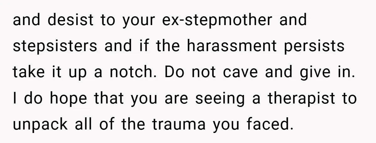 and desist to your ex-stepmother and stepsisters and if the harassment persists take it up a notch. Do not cave and give in. I do hope that you are seeing...