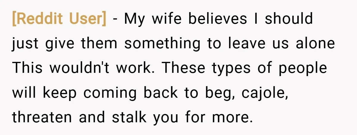 [Reddit User] − My wife believes I should just give them something to leave us alone This wouldn't work. These types of people will keep coming back to beg, cajole,...