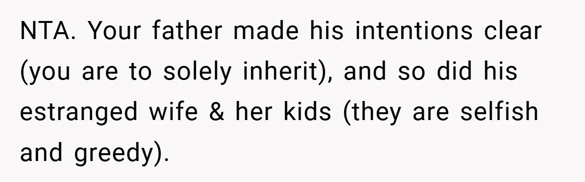 NTA. Your father made his intentions clear (you are to solely inherit), and so did his estranged wife & her kids (they are selfish and greedy).