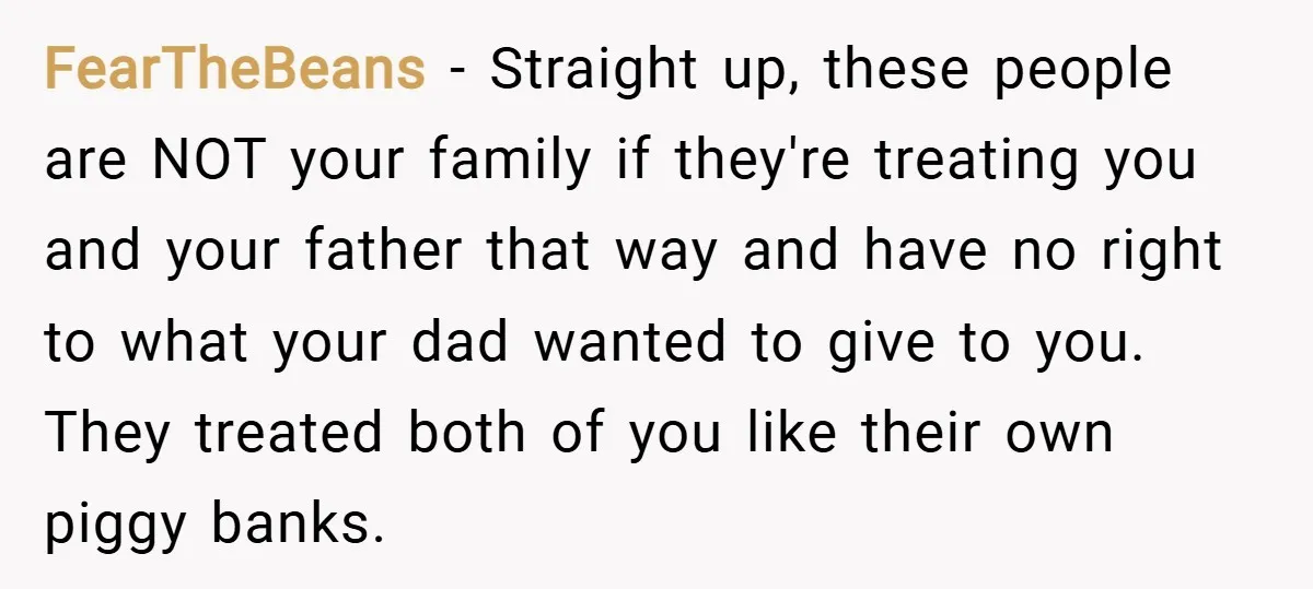 FearTheBeans − Straight up, these people are NOT your family if they're treating you and your father that way and have no right to what your dad wanted to give...