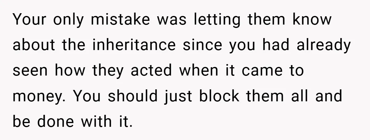 Your only mistake was letting them know about the inheritance since you had already seen how they acted when it came to money. You should just block them all and...