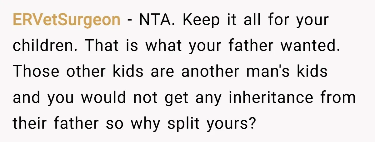 ERVetSurgeon − NTA. Keep it all for your children. That is what your father wanted. Those other kids are another man's kids and you would not get any inheritance from...