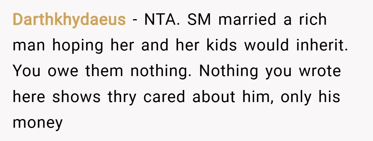 Darthkhydaeus − NTA. SM married a rich man hoping her and her kids would inherit. You owe them nothing. Nothing you wrote here shows thry cared about him, only his...