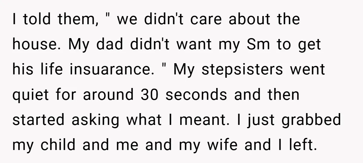 I told them, " we didn't care about the house. My dad didn't want my Sm to get his life insuarance. " My stepsisters went quiet for around 30 seconds...