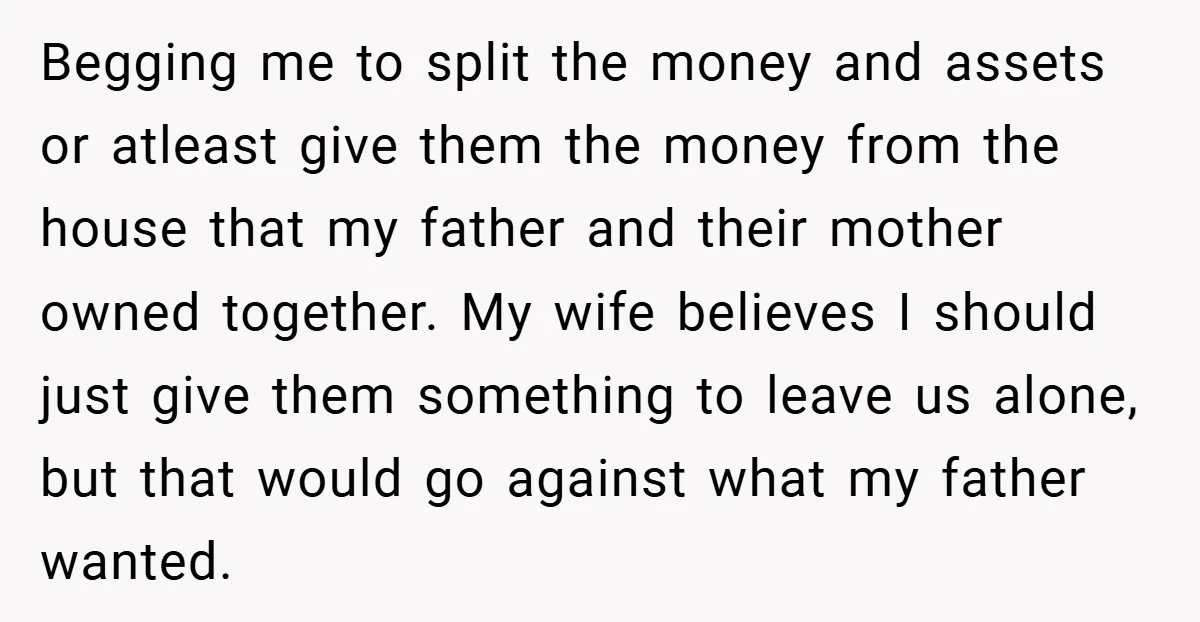 Begging me to split the money and assets or atleast give them the money from the house that my father and their mother owned together. My wife believes I should...