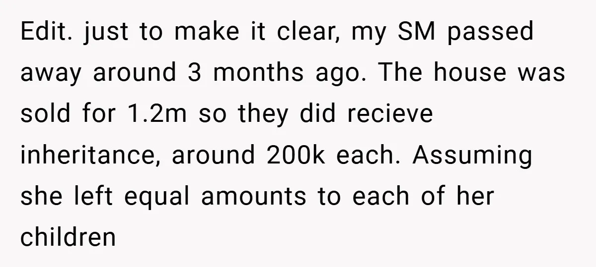 Edit. just to make it clear, my SM passed away around 3 months ago. The house was sold for 1.2m so they did recieve inheritance, around 200k each. Assuming she...