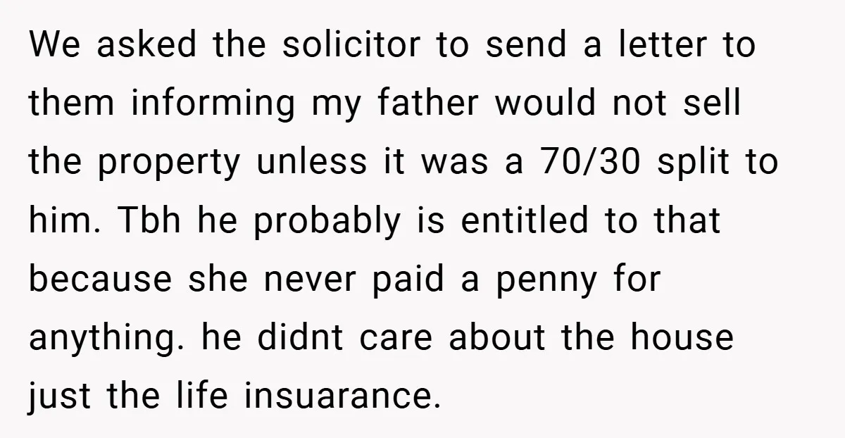 We asked the solicitor to send a letter to them informing my father would not sell the property unless it was a 70/30 split to him. Tbh he probably is...