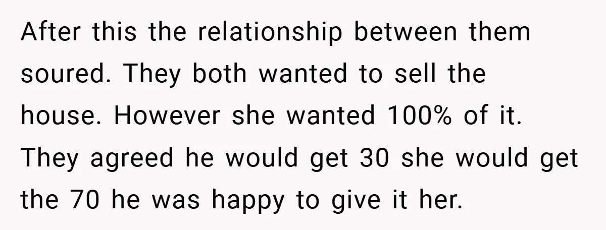 After this the relationship between them soured. They both wanted to sell the house. However she wanted 100% of it. They agreed he would get 30 she would get the...