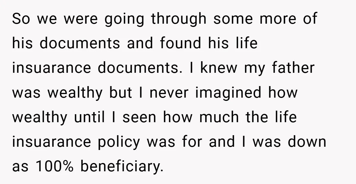 So we were going through some more of his documents and found his life insuarance documents. I knew my father was wealthy but I never imagined how wealthy until I...
