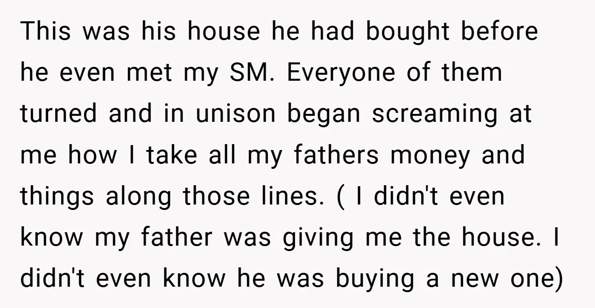 This was his house he had bought before he even met my SM. Everyone of them turned and in unison began screaming at me how I take all my fathers...