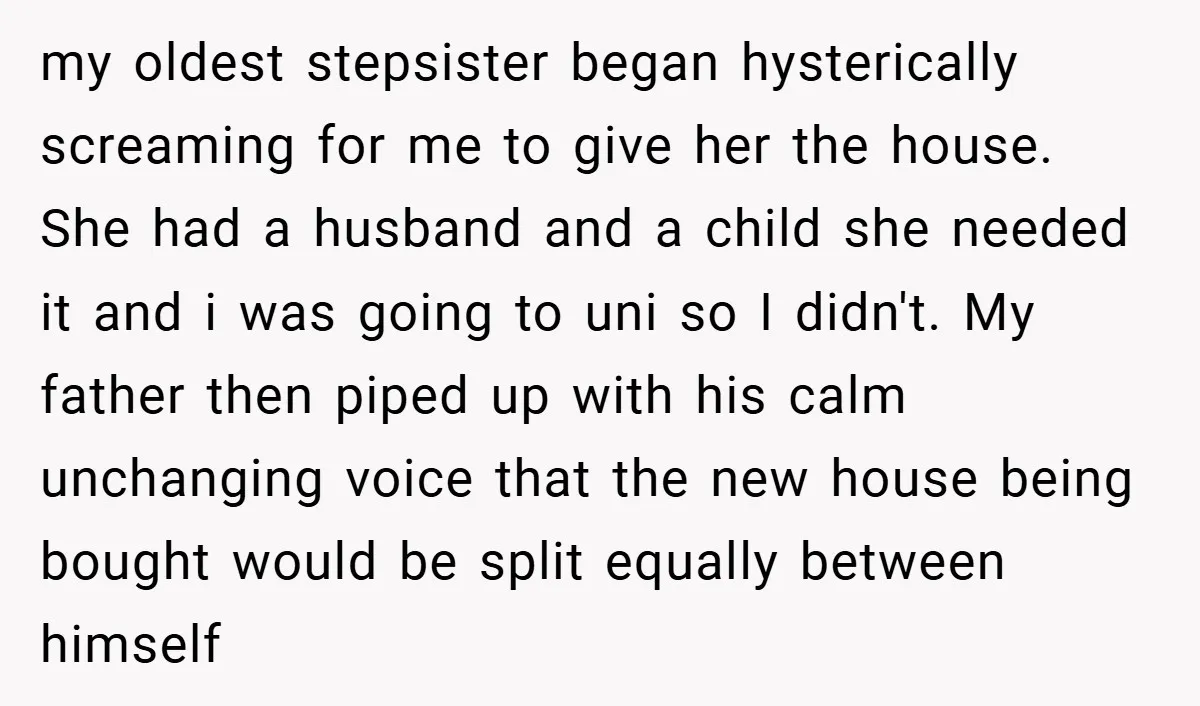 my oldest stepsister began hysterically screaming for me to give her the house. She had a husband and a child she needed it and i was going to uni so...