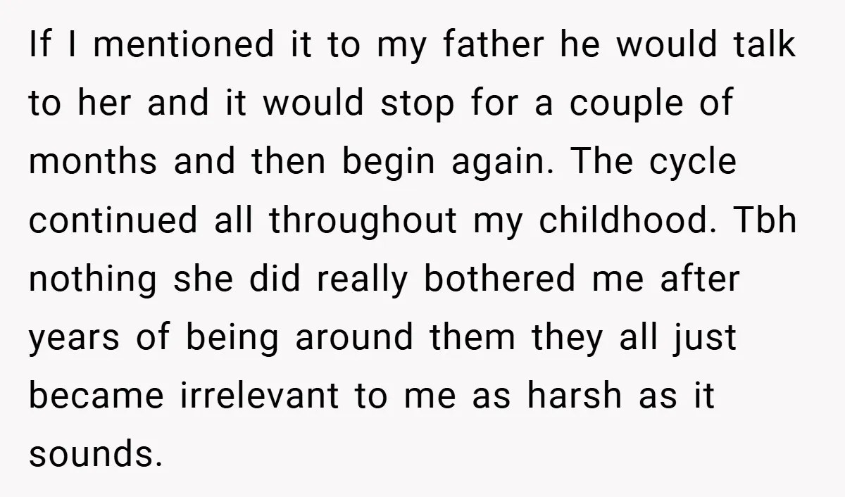 If I mentioned it to my father he would talk to her and it would stop for a couple of months and then begin again. The cycle continued all throughout...