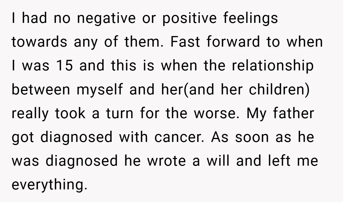 I had no negative or positive feelings towards any of them. Fast forward to when I was 15 and this is when the relationship between myself and her(and her children)...