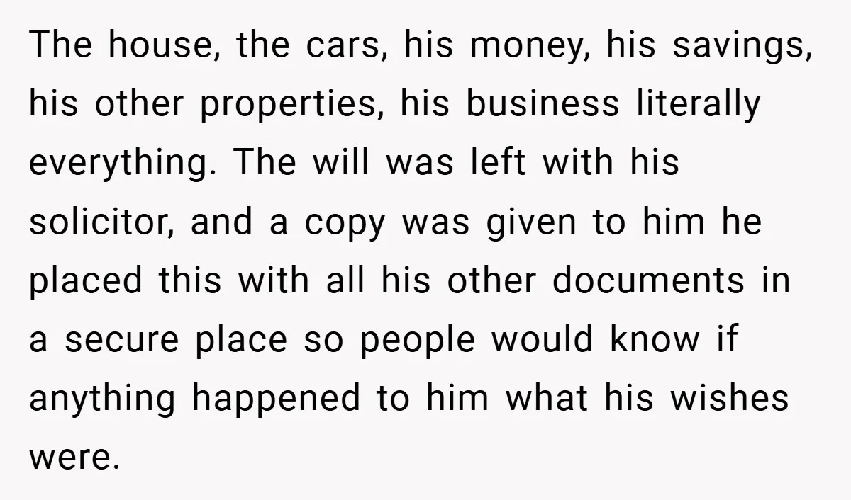 The house, the cars, his money, his savings, his other properties, his business literally everything. The will was left with his solicitor, and a copy was given to him he...