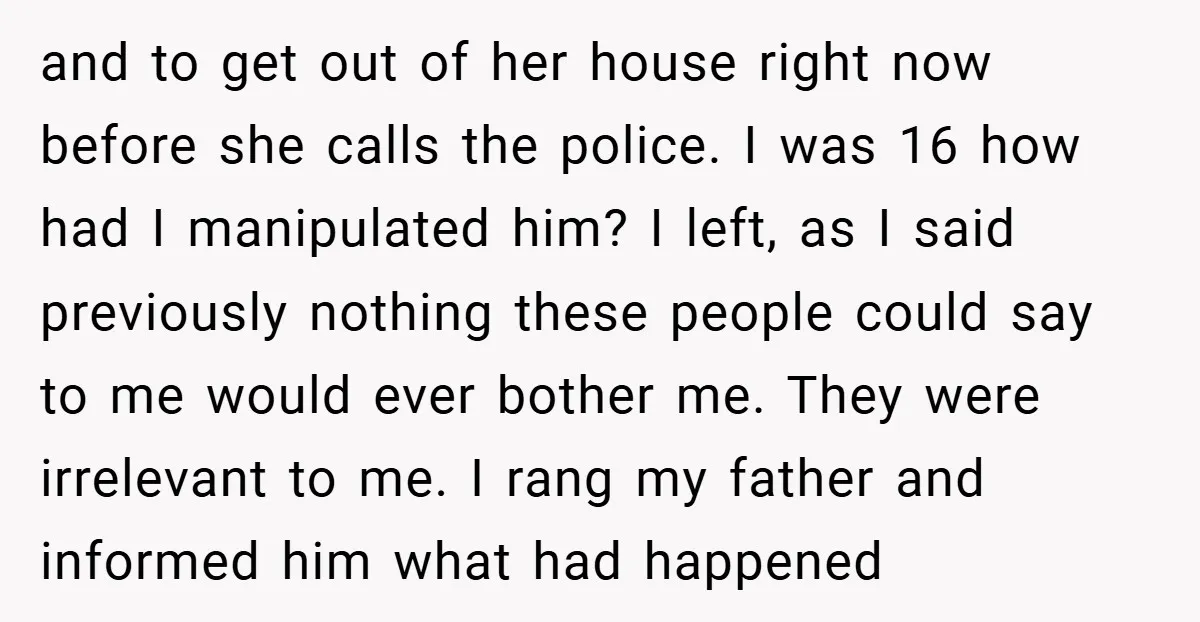 and to get out of her house right now before she calls the police. I was 16 how had I manipulated him? I left, as I said previously nothing these...