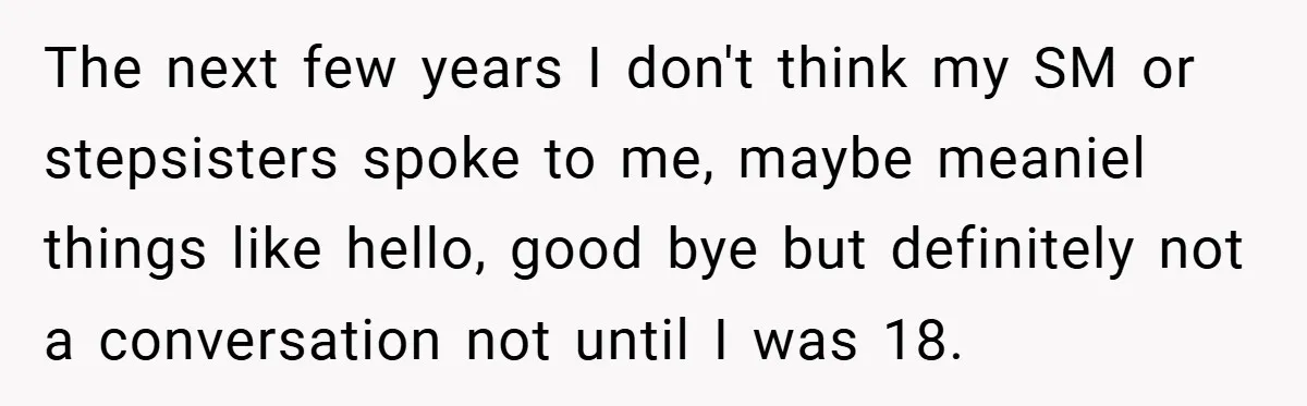 The next few years I don't think my SM or stepsisters spoke to me, maybe meaniel things like hello, good bye but definitely not a conversation not until I was...