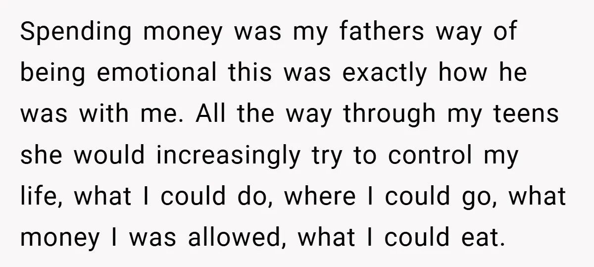 Spending money was my fathers way of being emotional this was exactly how he was with me. All the way through my teens she would increasingly try to control my...