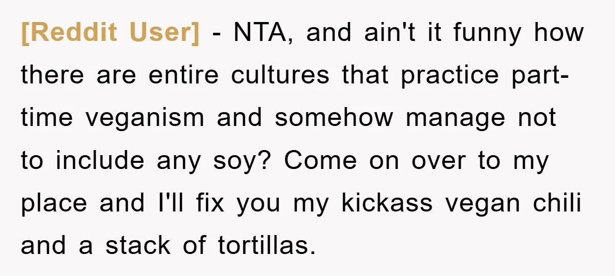 [Reddit User] − NTA, and ain't it funny how there are entire cultures that practice part-time veganism and somehow manage not to include any soy? Come on over to my...