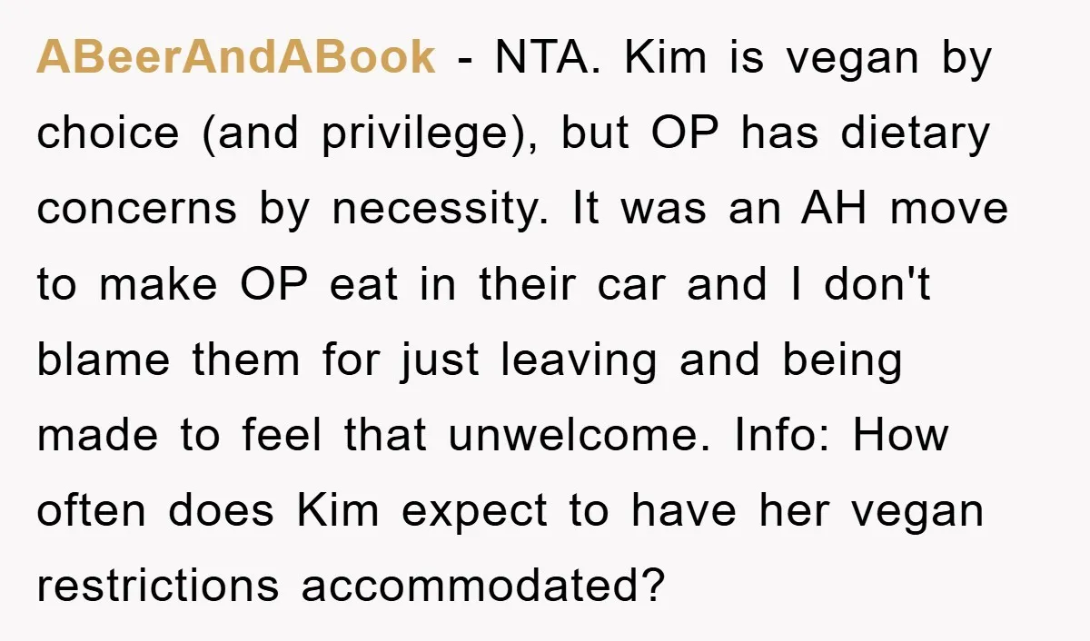 ABeerAndABook − NTA. Kim is vegan by choice (and privilege), but OP has dietary concerns by necessity. It was an AH move to make OP eat in their car and...