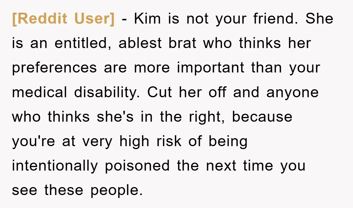 [Reddit User] − Kim is not your friend. She is an entitled, ablest brat who thinks her preferences are more important than your medical disability. Cut her off and anyone...