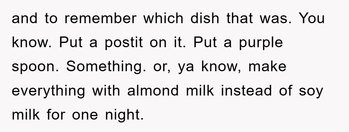 and to remember which dish that was. You know. Put a postit on it. Put a purple spoon. Something. or, ya know, make everything with almond milk instead of soy...