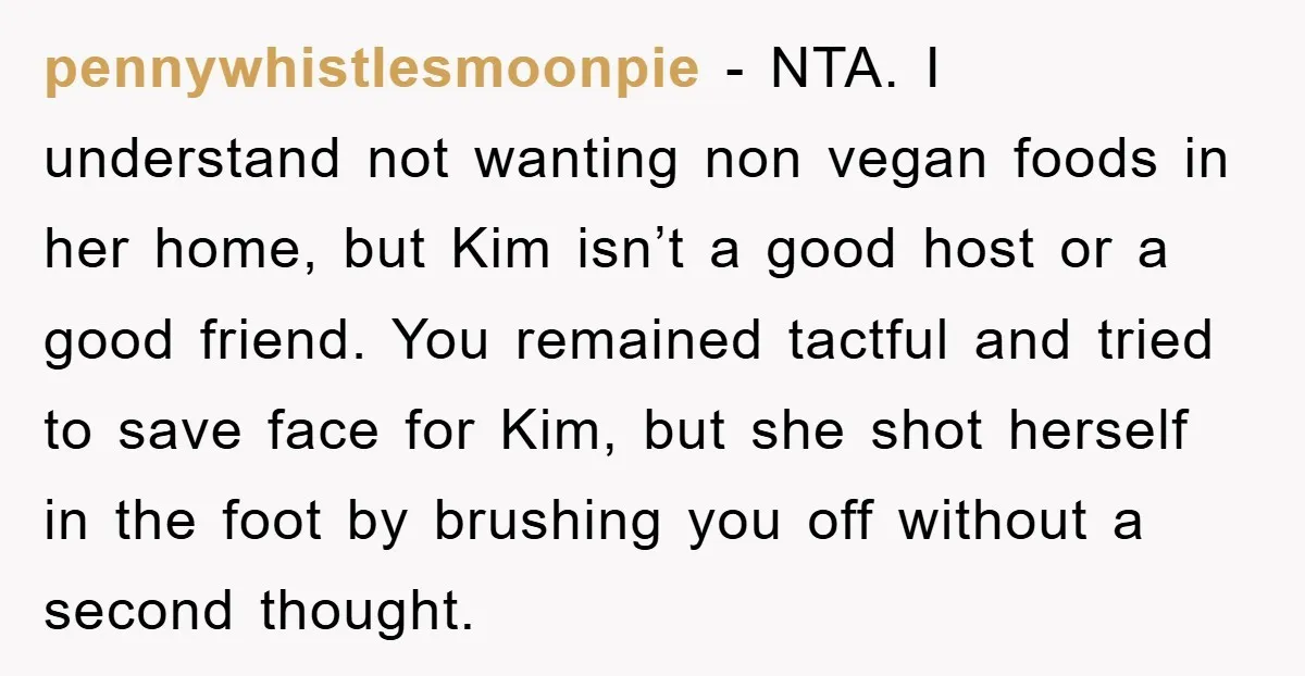 pennywhistlesmoonpie − NTA. I understand not wanting non vegan foods in her home, but Kim isn’t a good host or a good friend. You remained tactful and tried to save...
