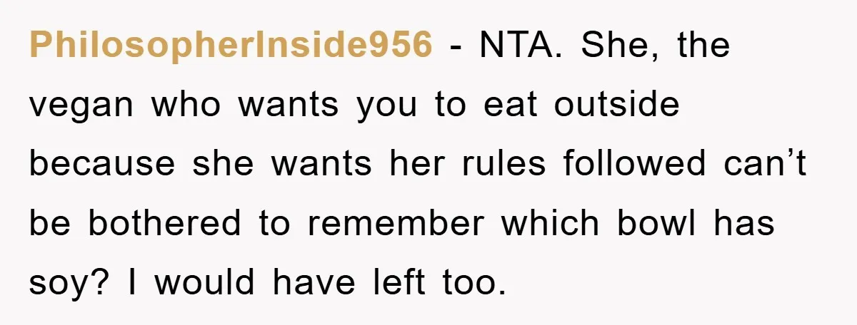 PhilosopherInside956 − NTA. She, the vegan who wants you to eat outside because she wants her rules followed can’t be bothered to remember which bowl has soy? I would have...