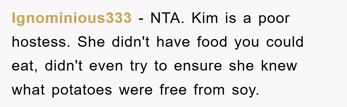 Ignominious333 − NTA. Kim is a poor hostess. She didn't have food you could eat, didn't even try to ensure she knew what potatoes were free from soy.